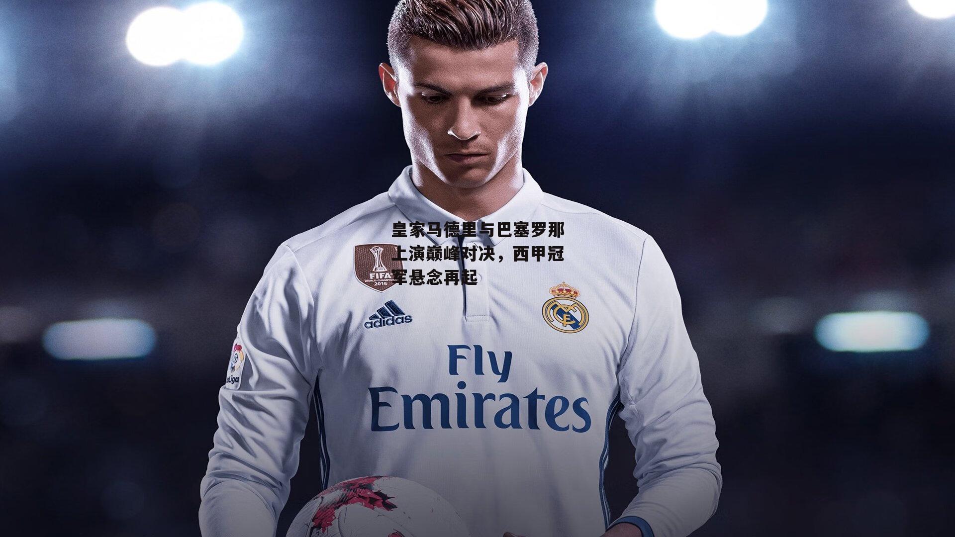 皇家马德里与巴塞罗那上演巅峰对决,西甲冠军悬念再起